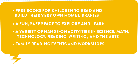 1. Free book for children to read and build their very own home libraries. 2. A fun, safe space to explore and learn. 3. A variety of hands-on activities in science, math, technology, reding, writing, and the arts. 4. Family reading events and workshops.